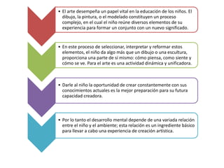 • El arte desempeña un papel vital en la educación de los niños. El
dibujo, la pintura, o el modelado constituyen un proceso
complejo, en el cual el niño reúne diversos elementos de su
experiencia para formar un conjunto con un nuevo significado.

• En este proceso de seleccionar, interpretar y reformar estos
elementos, el niño da algo más que un dibujo o una escultura,
proporciona una parte de sí mismo: cómo piensa, como siente y
cómo se ve. Para el arte es una actividad dinámica y unificadora.

• Darle al niño la oportunidad de crear constantemente con sus
conocimientos actuales es la mejor preparación para su futura
capacidad creadora.

• Por lo tanto el desarrollo mental depende de una variada relación
entre el niño y el ambiente; esta relación es un ingrediente básico
para llevar a cabo una experiencia de creación artística.

 