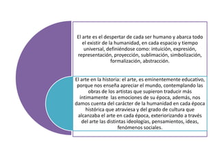 El arte es el despertar de cada ser humano y abarca todo
el existir de la humanidad, en cada espacio y tiempo
universal, definiéndose como: intuición, expresión,
representación, proyección, sublimación, simbolización,
formalización, abstracción.
El arte en la historia: el arte, es eminentemente educativo,
porque nos enseña apreciar el mundo, contemplando las
obras de los artistas que supieron traducir más
íntimamente las emociones de su época, además, nos
damos cuenta del carácter de la humanidad en cada época
histórica que atraviesa y del grado de cultura que
alcanzaba el arte en cada época, exteriorizando a través
del arte las distintas ideologías, pensamientos, ideas,
fenómenos sociales.

 