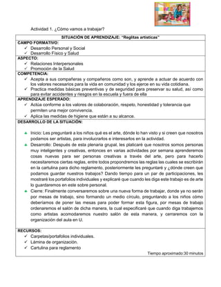 Actividad 1. ¿Cómo vamos a trabajar?
SITUACIÓN DE APRENDIZAJE: “Reglitas artísticas”
CAMPO FORMATIVO:
 Desarrollo Personal y Social
 Desarrollo Físico y Salud
ASPECTO:
 Relaciones Interpersonales
 Promoción de la Salud
COMPETENCIA:
 Acepta a sus compañeras y compañeros como son, y aprende a actuar de acuerdo con
los valores necesarios para la vida en comunidad y los ejerce en su vida cotidiana.
 Practica medidas básicas preventivas y de seguridad para preservar su salud, así como
para evitar accidentes y riesgos en la escuela y fuera de ella
APRENDIZAJE ESPERADO:
 Actúa conforme a los valores de colaboración, respeto, honestidad y tolerancia que
permiten una mejor convivencia.
 Aplica las medidas de higiene que están a su alcance.
DESARROLLO DE LA SITUACIÓN:
 Inicio: Les preguntaré a los niños qué es el arte, dónde lo han visto y si creen que nosotros
podamos ser artistas, para involucrarlos e interesarlos en la actividad.
 Desarrollo: Después de esta plenaria grupal, les platicaré que nosotros somos personas
muy inteligentes y creativas, entonces en varias actividades por semana aprenderemos
cosas nuevas para ser personas creativas a través del arte, pero para hacerlo
necesitaremos ciertas reglas, entre todos propondremos las reglas las cuales se escribirán
en la cartulina para dicho reglamento, posteriormente les preguntaré y ¿dónde creen que
podamos guardar nuestros trabajos? Dando tiempo para un par de participaciones, les
mostraré los portafolios individuales y explicaré que cuando les diga este trabajo es de arte
lo guardaremos en este sobre personal.
 Cierre: Finalmente conversaremos sobre una nueva forma de trabajar, donde ya no serán
por mesas de trabajo, sino formando un medio círculo, preguntando a los niños cómo
deberíamos de poner las mesas para poder formar esta figura, por mesas de trabajo
ordenaremos el salón de dicha manera, la cual especificaré que cuando diga trabajemos
como artistas acomodaremos nuestro salón de esta manera, y cerraremos con la
organización del aula en U.
RECURSOS:
 Carpetas/portafolios individuales.
 Lámina de organización.
 Cartulina para reglamento
Tiempo aproximado:30 minutos
 