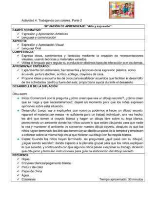 Actividad 4. Trabajando con colores. Parte 2
SITUACIÓN DE APRENDIZAJE: “Arte y expresión”
CAMPO FORMATIVO:
 Expresión y Apreciación Artísticas
 Lenguaje y comunicación
ASPECTO:
 Expresión y Apreciación Visual
 Lenguaje Oral
COMPETENCIA:
 Expresa ideas, sentimientos y fantasías mediante la creación de representaciones
visuales, usando técnicas y materiales variados.
 Utiliza el lenguaje para regular su conducta en distintos tipos de interacción con los demás.
APRENDIZAJE ESPERADO:
 Experimenta con materiales, herramientas y técnicas de la expresión plástica, como
acuarela, pintura dactilar, acrílico, collage, crayones de cera.
 Propone ideas y escucha las de otros para establecer acuerdos que faciliten el desarrollo
de las actividades dentro y fuera del aula; proporciona ayuda durante el desarrollo
DESARROLLO DE LA SITUACIÓN:
Dibu-secre
 Inicio: Comenzaré con la pregunta ¿cómo creen que sea un dibujo secreto?, ¿cómo creen
que se haga y qué necesitaríamos?, dejaré un momento para que los niños expresen
opiniones sobre esta situación.
 Desarrollo: Luego voy a explicarles que nosotros podemos a hacer un dibujo secreto,
repartiré el material por mesas –el suficiente para un trabajo individual-, una vez hecho,
les diré que tomen la crayola blanca y hagan un dibujo libre sobre su hoja blanca,
promoviendo un ambiente donde los niños cuiden lo que están dibujando para que nadie
lo vea y mantener el ambiente de conservar nuestro dibujo secreto, después de que los
niños hayan terminado les diré que tomen con un dedito un poco de la tempera y empiecen
a colorear sobre la misma hoja en la que hicieron su dibujo con la crayola blanca.
 Cierre: Cuando los niños hayan terminado, les preguntaré ¿qué pasó con su dibujo?,
¿sigue siendo secreto?, dando espacio a la plenaria grupal para que los niños expliquen
lo que sucedió, y continuando con que algunos niños pasen a exponer su trabajo, diciendo
qué dibujaron y formulen instrucciones para guiar la elaboración del dibujo secreto.
RECURSOS:
 Hojas.
 Crayolas blancas/pegamento blanco
 Pintura de color
 Papel de china
 Agua
 Cotonetes Tiempo aproximado: 30 minutos
 