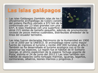 Las islas galápagos
 Las islas Galápagos (también islas de los Galápagos y
oficialmente archipiélago de Colón) constituyen un archipiélago
del océano Pacífico ubicado a 972 km de la costa de Ecuador. Está
conformado por 13 islas grandes con una superficie mayor a 10
km², 6 islas medianas con una superficie de 1 km² a 10 km² y
otros 215 islotes de tamaño pequeño, además de promontorios
rocosos de pocos metros cuadrados, distribuidas alrededor de la
línea del ecuador terrestre.
 Las islas fueron declaradas Patrimonio de la Humanidad en 1900
y en el 2000 por la UNESCO. El archipiélago tiene como mayor
fuente de ingresos el turismo y recibe 200 000 turistas al año.1
También se ha desarrollado el turismo ecológico con el fin de
preservar las especies. La región fue el hábitat de El Solitario
George, el último espécimen de la especie Tortuga gigante de
Pinta, extinta el 24 de junio del 2012.2 Las islas también son
hábitat de especies como tortugas marinas, iguanas, lagartos,
cormoranes, albatros, leones marinos y pingüinos.3
 