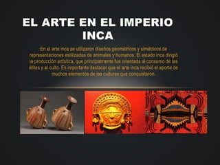 En el arte inca se utilizaron diseños geométricos y simétricos de
representaciones estilizadas de animales y humanos. El estado inca dirigió
la producción artística, que principalmente fue orientada al consumo de las
élites y al culto. Es importante destacar que el arte inca recibió el aporte de
muchos elementos de las culturas que conquistaron.
EL ARTE EN EL IMPERIO
INCA
 