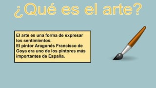 El arte es una forma de expresar
los sentimientos.
El pintor Aragonés Francisco de
Goya era uno de los pintores más
importantes de España.
 