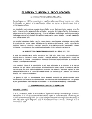 EL ARTE EN GUATEMALA: EPOCA COLONIAL
LA SOCIEDAD PREHISPÁNICA GUATEMALTECA
Cuando llegaron en 1524 los conquistadores españoles a Centroamérica, el imperio maya estaba
desintegrado. Los quichés y los cakchiqueles estaban por ejercer su dominio sobre todo el
territorio guatemalteco.
Las sociedades guatemaltecas estaban desarrolladas a muy distintos niveles unas de otras: los
pipiles vivían entre las faldas de la Sierra Madre y las costas del Océano Pacifico dedicados a un
próspero comercio; entre la parte central y el norte habitaban los belicosos quekchíes, con varias
ciudades grandes; al oriente de la Sierra Madre vivían varios grupos aislados y muy a la zaga de los
otros habitantes del país.
Las sociedad más desarrolladas eran los grupos quiches, cakchiqueles, zutuhiles y mames, todos
descendientes del tronco maya. Habitaban en los altiplanos de la sierra y en las montañas del
noroeste. Vivian en constantes guerras y sostenían un precario comercio. Sus ciudades estaban
fortificadas y en ellas construían sus edificios dedicados al culto religioso y al deporte.
LA ARQUITECTURA EN GUATEMALA DURANTE LOS SIGLOS XVI Y XVII
Se sabe de coexistencia de estilos que datan de 1524 hasta 1590, estos correspondientes a
distintas épocas, románico, gótico, mudéjar, y algunas variantes de renacimiento, estilos que
prevalecieron en Europa. Existen algunos de estos ejemplos arquitectónicos en las regiones de
Verapaz, Quiché y Huehuetenango.
Otro elemento común a la arquitectura de los años posteriores a la conquista es el de tipo
defensivo con que fueron construidos los monumentos principales: iglesias y conventos eran del
tipo fortaleza, con atrios extensos y rodeados de muros con almenas y merlones. Algunos de estos
ejemplos se encuentran en Santa Catarina Barahona, San Antonio Aguas Calientes, San Pedro las
Huertas, San Cristóbal Totonicapán.
Las iglesias el siglo XVI posiblemente tenían fachadas sencillas que paulatinamente fueron
recubriéndose con diversas ornamentaciones; los interiores eran también sencillos, con gruesos
muros; generalmente constaban de una sola nave y su techumbre era de alforje y artesonado.
LAS PRIMERAS CIUDADES: VICISITUDES Y TRASLADOS
IXIMCHÉ O SANTIAGO
El 25 de julio de 1524, Pedro de Alvarado fundó la primera ciudad que llamó Santiago, en honor a
este apóstol en el sitio que se encontraba Iximché, capital de los cakchiqueles. Sin embargo, las
cruentas e interminables guerras que tuvo que emprender contra los indígenas cakchiqueles y de
otras tribus de la región obligaron a Jorge de Alvarado a trasladar la ciudad a Almolonga, al 22 de
noviembre de 1527
 