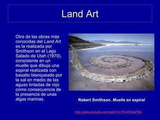 Land Art
Otra de las obras más
conocidas del Land Art
es la realizada por
Smithson en el Lago
Salado de Utah (1970),
consistente en un
muelle que dibuja una
espiral realizada con
basalto blanqueado por
la sal en medio de las
aguas tintadas de rojo
como consecuencia de
la presencia de unas
algas marinas. Robert Smithson. Muelle en espiral
http://www.youtube.com/watch?v=fTx4Pp4aPXA
 