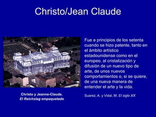 Christo y Jeanne-Claude.
El Reichstag empaquetado
Fue a principios de los setenta
cuando se hizo patente, tanto en
el ámbito artístico
estadounidense como en el
europeo, al cristalización y
difusión de un nuevo tipo de
arte, de unos nuevos
comportamientos o, si se quiere,
de una nueva manera de
entender el arte y la vida.
Suarez, A. y Vidal, M. El siglo XX
Christo/Jean Claude
 