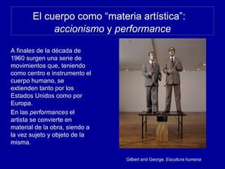 El cuerpo como “materia artística”: :
accionismo y performance
A finales de la década de
1960 surgen una serie de
movimientos que, teniendo
como centro e instrumento el
cuerpo humano, se
extienden tanto por los
Estados Unidos como por
Europa.
En las performances el
artista se convierte en
material de la obra, siendo a
la vez sujeto y objeto de la
misma.
Gilbert and George. Escultura humana
 