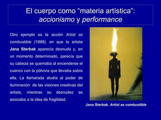 El cuerpo como “materia artística”:
accionismo y performance
Otro ejemplo es la acción Artist as
combustible (1986), en que la artista
Jana Sterbak aparecía desnuda y, en
un momento determinado, parecía que
su cabeza se quemaba al encenderse el
cuenco con la pólvora que llevaba sobre
ella. La llamarada aludía al poder de
iluminación de las visiones creativas del
artista, mientras su desnudez se
asociaba a la idea de fragilidad.
Jana Sterbak. Artist as combustible
 