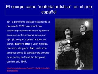 El cuerpo como “materia artística” en el arte
español
En el panorama artístico español de la
década de 1970 no era fácil que
cuajasen proyectos artísticos ligados al
accionismo. Sin embargo este es un
ejemplo de que, a pesar de todo, se
dieron. Esther Ferrer y Juan Hidalgo,
miembros del grupo ZAJ, realizaron
acciones como El caballero de la mano
en el pecho, en fecha tan temprana
como el año 1967.
http://www.youtube.com/watch?v=I6pQyJn0sc4&fe
ature=related
 