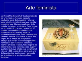 Arte feminista
La Cena (The Dinner Party ) está constituida
por una mesa en forma de triángulo
equilátero, signo de la igualdad y a la vez
signo primitivo de la feminidad, que ha sido
preparada para 39 mujeres célebres de la
historia, las artes o la mitología. Cada uno de
los lados del triángulo está cubierto por 13
puestos con manteles bordados con el
nombre de cada invitada y platos de
porcelana decorados de modo diferente para
cada una de ellas, con formas alusivas a la
vagina. En el interior del triángulo los
azulejos que cubren el suelo recogen otros
nombres de personalidades femeninas
inscritos en letras doradas, hasta llegar a las
999 invitadas. Este número parece sugerir
que la invitada que faltaba para completar el
número 1.000 en esta Cena sería cada una
de las visitantes, a quienes se incorporaba
así simbólicamente a esta genealogía
femenina.
 