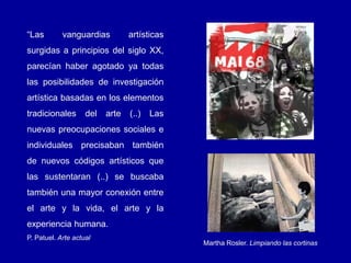 “Las vanguardias artísticas
surgidas a principios del siglo XX,
parecían haber agotado ya todas
las posibilidades de investigación
artística basadas en los elementos
tradicionales del arte (..) Las
nuevas preocupaciones sociales e
individuales precisaban también
de nuevos códigos artísticos que
las sustentaran (..) se buscaba
también una mayor conexión entre
el arte y la vida, el arte y la
experiencia humana.
P. Patuel. Arte actual
Martha Rosler. Limpiando las cortinas
 