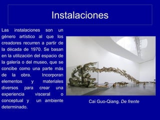 Instalaciones
Cai Guo-Qiang. De frente
Las instalaciones son un
género artístico al que los
creadores recurren a partir de
la década de 1970. Se basan
en la utilización del espacio de
la galería o del museo, que se
concibe como una parte más
de la obra. Incorporan
elementos y materiales
diversos para crear una
experiencia visceral o
conceptual y un ambiente
determinado.
 