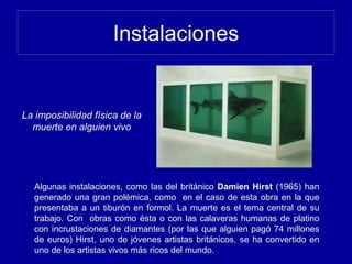 Instalaciones
Algunas instalaciones, como las del británico Damien Hirst (1965) han
generado una gran polémica, como en el caso de esta obra en la que
presentaba a un tiburón en formol. La muerte es el tema central de su
trabajo. Con obras como ésta o con las calaveras humanas de platino
con incrustaciones de diamantes (por las que alguien pagó 74 millones
de euros) Hirst, uno de jóvenes artistas británicos, se ha convertido en
uno de los artistas vivos más ricos del mundo.
La imposibilidad física de la
muerte en alguien vivo
 