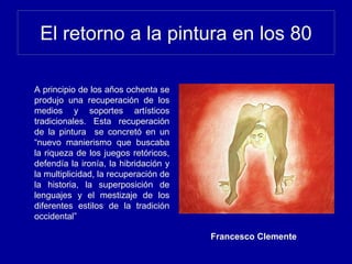 El retorno a la pintura en los 80
A principio de los años ochenta se
produjo una recuperación de los
medios y soportes artísticos
tradicionales. Esta recuperación
de la pintura se concretó en un
“nuevo manierismo que buscaba
la riqueza de los juegos retóricos,
defendía la ironía, la hibridación y
la multiplicidad, la recuperación de
la historia, la superposición de
lenguajes y el mestizaje de los
diferentes estilos de la tradición
occidental”
Francesco Clemente
 