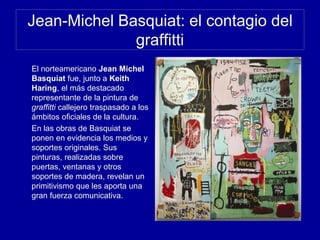Jean-Michel Basquiat: el contagio del
graffitti
El norteamericano Jean Michel
Basquiat fue, junto a Keith
Haring, el más destacado
representante de la pintura de
graffitti callejero traspasado a los
ámbitos oficiales de la cultura.
En las obras de Basquiat se
ponen en evidencia los medios y
soportes originales. Sus
pinturas, realizadas sobre
puertas, ventanas y otros
soportes de madera, revelan un
primitivismo que les aporta una
gran fuerza comunicativa.
 