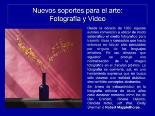 Nuevos soportes para el arte:
Fotografía y Video
Desde la década de 1960 algunos
autores comienzan a utilizar de modo
sistemático el medio fotográfico para
trasmitir ideas y conceptos que hasta
entonces no habían sido postulados
por ninguno de los lenguajes
artísticos. En las décadas que
siguieron se produjo una
normalización de la imagen
fotográfica en el discurso plástico. La
fotografía se convierte, así, en una
herramienta expresiva que no busca
sólo plasmar una realidad aséptica,
sino también conceptos abstractos.
Sin ánimo de exhaustividad, en la
fotografía artística de estos años
cabe destacar nombres como los de
Dan Graham, Rineke Dijkstra,
Cándida Höfer, Jeff Wall, Cindy
Sherman ó Robert Mapplethorpe .
 