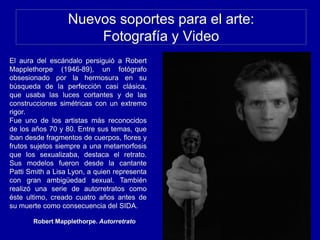 Nuevos soportes para el arte:
Fotografía y Video
Robert Mapplethorpe. Autorretrato
El aura del escándalo persiguió a Robert
Mapplethorpe (1946-89), un fotógrafo
obsesionado por la hermosura en su
búsqueda de la perfección casi clásica,
que usaba las luces cortantes y de las
construcciones simétricas con un extremo
rigor.
Fue uno de los artistas más reconocidos
de los años 70 y 80. Entre sus temas, que
iban desde fragmentos de cuerpos, flores y
frutos sujetos siempre a una metamorfosis
que los sexualizaba, destaca el retrato.
Sus modelos fueron desde la cantante
Patti Smith a Lisa Lyon, a quien representa
con gran ambigüedad sexual. También
realizó una serie de autorretratos como
éste ultimo, creado cuatro años antes de
su muerte como consecuencia del SIDA.
 