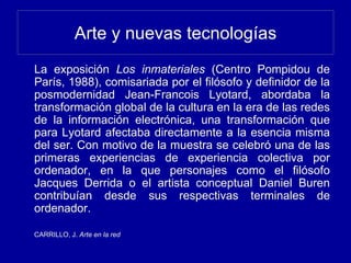Arte y nuevas tecnologías
La exposición Los inmateriales (Centro Pompidou de
París, 1988), comisariada por el filósofo y definidor de la
posmodernidad Jean-Francois Lyotard, abordaba la
transformación global de la cultura en la era de las redes
de la información electrónica, una transformación que
para Lyotard afectaba directamente a la esencia misma
del ser. Con motivo de la muestra se celebró una de las
primeras experiencias de experiencia colectiva por
ordenador, en la que personajes como el filósofo
Jacques Derrida o el artista conceptual Daniel Buren
contribuían desde sus respectivas terminales de
ordenador.
CARRILLO, J. Arte en la red
 