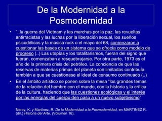De la Modernidad a la
Posmodernidad
• “..la guerra del Vietnam y las marchas por la paz, las revueltas
antirracistas y las luchas por la liberación sexual, los sueños
psicodélicos y la música rock o el mayo del 68, comenzaron a
cuestionar las bases de un sistema que se ofrecía como modelo de
progreso (..) Las utopías y los totalitarismos, fueran del signo que
fueran, comenzaban a resquebrajarse. Por otra parte, 1973 es el
año de la primera crisis del petróleo. La conciencia de que las
reservas de materias primas del planeta son limitadas contribuía
también a que se cuestionase el ideal de consumo continuado (..)
• En el ámbito artístico se ponen sobre la mesa “los grandes temas
de la relación del hombre con el mundo, con la historia y la crítica
de la cultura, haciendo que las cuestiones ecológicas y el interés
por las energías del cuerpo den paso a un nuevo subjetivismo”
Neray, K. y Martínez, R. De la Modernidad a la Posmodernidad, en MARTINEZ R.
(dir.) Historia del Arte, (Volumen 16).
 