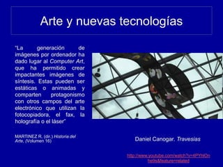 Arte y nuevas tecnologías
“La generación de
imágenes por ordenador ha
dado lugar al Computer Art,
que ha permitido crear
impactantes imágenes de
síntesis. Estas pueden ser
estáticas o animadas y
comparten protagonismo
con otros campos del arte
electrónico que utilizan la
fotocopiadora, el fax, la
holografía o el láser”
MARTINEZ R. (dir.) Historia del
Arte, (Volumen 16) Daniel Canogar. Travesias
http://www.youtube.com/watch?v=4PYhlOn
he9s&feature=related
 