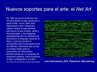Nuevos soportes para el arte: el Net Art
En 1997 se acuñó el término net
art para definir el arte creado por y
para la Red. Ya en 1993 Joan
Heemskerk y Dirk Paesmans
habían creado la web artística
jodi.org en la que el texto, verde y
descoyuntado, y las imágenes
parpadeantes dan la impresión de
deconstruir el lenguaje visual de la
Red (..) jodi.org cambió la
concepción que mucha gente tenía
de Internet y demostró que no era
un simple medio para la
transmisión de información;
también podía ser un conducto de
expresión artística, como la pintura
al óleo, la fotografía o el video”
M. Tribe y R. Jana, Arte y nuevas tecnologías Joan Heemskerk y Dirk Paesmans. Web jodi.org
 
