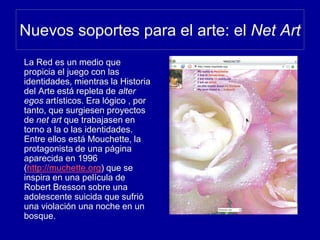 Nuevos soportes para el arte: el Net Art
La Red es un medio que
propicia el juego con las
identidades, mientras la Historia
del Arte está repleta de alter
egos artísticos. Era lógico , por
tanto, que surgiesen proyectos
de net art que trabajasen en
torno a la o las identidades.
Entre ellos está Mouchette, la
protagonista de una página
aparecida en 1996
(http://muchette.org) que se
inspira en una película de
Robert Bresson sobre una
adolescente suicida que sufrió
una violación una noche en un
bosque.
 