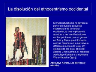 La disolución del etnocentrismo occidental
El multiculturalismo ha llevado a
poner en duda la supuesta
supremacía de la cultura
occidental, lo que implicado la
apertura a las manifestaciones
contemporáneas que se gestan
en Asia y África que introducen
nuevas historias en la narrativa o
diferentes puntos de vista. Un
ejemplo de ello es al obra del
zaireño Cheri Samba, el maliense
Abdoulaye Konate o la nigeriana
Wura-Natasha Ogunji.
Abdoulaye Konate. Les Marcheurs
(detalle)
 