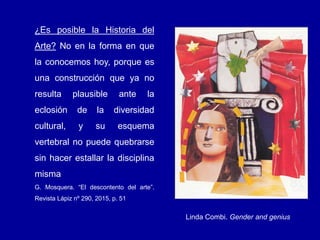 ¿Es posible la Historia del
Arte? No en la forma en que
la conocemos hoy, porque es
una construcción que ya no
resulta plausible ante la
eclosión de la diversidad
cultural, y su esquema
vertebral no puede quebrarse
sin hacer estallar la disciplina
misma
G. Mosquera. “El descontento del arte”.
Revista Lápiz nº 290, 2015, p. 51
Linda Combi. Gender and genius
 