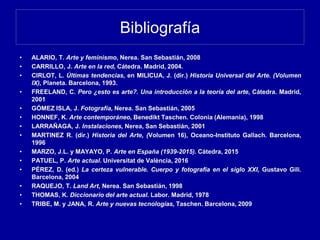 Bibliografía
• ALARIO, T. Arte y feminismo, Nerea. San Sebastián, 2008
• CARRILLO, J. Arte en la red, Cátedra. Madrid, 2004.
• CIRLOT, L. Últimas tendencias, en MILICUA, J. (dir.) Historia Universal del Arte. (Volumen
IX), Planeta. Barcelona, 1993.
• FREELAND, C. Pero ¿esto es arte?. Una introducción a la teoría del arte, Cátedra. Madrid,
2001
• GÓMEZ ISLA, J. Fotografía, Nerea. San Sebastián, 2005
• HONNEF, K. Arte contemporáneo, Benedikt Taschen. Colonia (Alemania), 1998
• LARRAÑAGA, J. Instalaciones, Nerea, San Sebastián, 2001
• MARTINEZ R. (dir.) Historia del Arte, (Volumen 16), Oceano-Instituto Gallach. Barcelona,
1996
• MARZO, J.L. y MAYAYO, P. Arte en España (1939-2015). Cátedra, 2015
• PATUEL, P. Arte actual. Universitat de València, 2016
• PÉREZ, D. (ed.) La certeza vulnerable. Cuerpo y fotografía en el siglo XXI, Gustavo Gili.
Barcelona, 2004
• RAQUEJO, T. Land Art, Nerea. San Sebastián, 1998
• THOMAS, K. Diccionario del arte actual. Labor. Madrid, 1978
• TRIBE, M. y JANA, R. Arte y nuevas tecnologías, Taschen. Barcelona, 2009
 