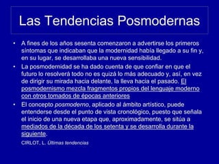 Las Tendencias Posmodernas
• A fines de los años sesenta comenzaron a advertirse los primeros
síntomas que indicaban que la modernidad había llegado a su fin y,
en su lugar, se desarrollaba una nueva sensibilidad.
• La posmodernidad se ha dado cuenta de que confiar en que el
futuro lo resolverá todo no es quizá lo más adecuado y, así, en vez
de dirigir su mirada hacia delante, la lleva hacia el pasado. El
posmodernismo mezcla fragmentos propios del lenguaje moderno
con otros tomados de épocas anteriores
• El concepto posmoderno, aplicado al ámbito artístico, puede
entenderse desde el punto de vista cronológico, puesto que señala
el inicio de una nueva etapa que, aproximadamente, se sitúa a
mediados de la década de los setenta y se desarrolla durante la
siguiente.
CIRLOT, L. Últimas tendencias
 
