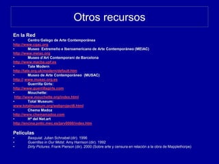 Otros recursos
En la Red
• Centro Galego de Arte Contemporánea
http://www.cgac.org
• Museo Extremeño e Iberoamericano de Arte Contemporáneo (MEIAC)
http://www.meiac.org
• Museo d’Art Contemporani de Barcelona
http://www.macba.upf.es
• Tate Modern
http://tate.org.uk/modern/default.htm
• Museo de Arte Contemporáneo (MUSAC)
http:// www.musac.org.es
• Guerrilla Girls:
http://www.guerrillagirls.com
• Mouchette:
http://www.mouchette.org/index.html
• Total Museum:
www.totalmuseum.org/webproject8.html
• Chema Madoz
http://www.chemamadoz.com
• Hª del Net.art
http://encina.pntic.mec.es/jarv0000/index.htm
Películas
• Basquiat. Julian Schnabel (dir). 1996
• Guerrillas in Our Midst. Amy Harrison (dir). 1992
• Dirty Pictures. Frank Pierson (dir). 2000 (Sobre arte y censura en relación a la obra de Mapplethorpe)
 