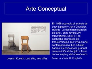 Arte Conceptual
Joseph Kosuth. Una silla, tres sillas
En 1968 aparecía el artículo de
Lucy Lippard y John Chandler,
titulado “La desmaterialización
del arte”, en la revista Art
International. En él (..) se
analizaba el proceso de
transformación que vivía el arte
contemporáneo. Los artistas
habían intensificado la gradual
desaparición del objeto a favor
del concepto y del arte efímero.
Suárez, A. y Vidal, M. El siglo XX
 