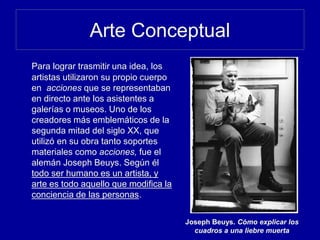 Arte Conceptual
Para lograr trasmitir una idea, los
artistas utilizaron su propio cuerpo
en acciones que se representaban
en directo ante los asistentes a
galerías o museos. Uno de los
creadores más emblemáticos de la
segunda mitad del siglo XX, que
utilizó en su obra tanto soportes
materiales como acciones, fue el
alemán Joseph Beuys. Según él
todo ser humano es un artista, y
arte es todo aquello que modifica la
conciencia de las personas.
Joseph Beuys. Cómo explicar los
cuadros a una liebre muerta
 