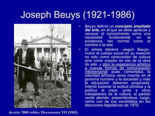 Joseph Beuys (1921-1986)
• Beuys definió un concepto ampliado
del arte, en el que se debe apreciar y
conocer el conocimiento como una
necesidad fundamental en la
existencia, tan normal como el
hambre o la sed.
• El artista debería –según Beuys-,
incluir el cuerpo social en su creación
no solo como consumidor de cultura
sino como creador en situ de la obra
de arte, y abrir la experiencia artística
a nuevas formas de comunicación
interpersonal; pues, comentaba, la
voluntad artística venia inscrita en el
genoma humano y la sociedad y más
la educación deberían propiciarla.
Intentó fusionar la actitud artística y la
política al crear, junto a otros
trabajadores de la cultura, el partido
verde alemán; presentándose, luego,
como uno de sus candidatos en las
elecciones legislativas de 1979.
Acción 7000 robles. Documenta VII (1982)
 