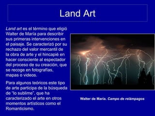 Land Art
Walter de María. Campo de relámpagos
Land art es el término que eligió
Walter de María para describir
sus primeras intervenciones en
el paisaje. Se caracterizó por su
rechazo del valor mercantil de
la obra de arte y el hincapié en
hacer consciente al espectador
del proceso de su creación, que
se recoge en fotografías,
mapas o videos.
Para algunos teóricos este tipo
de arte participa de la búsqueda
de “lo sublime”, que ha
caracterizado el arte en otros
momentos artísticos como el
Romanticismo.
 