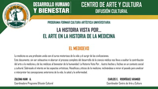 CENTRO DE ARTE Y CULTURA
DIFUSIÓN CULTURAL
PROGRAMA FORMAR CULTURA ARTÍSTICA UNIVERSITARIA
LA HISTORIA VISTA POR…
EL ARTE EN LA HISTORIA DE LA MEDICINA
EL MEDIOEVO
La medicina es una profesión unida con el curso misterioso de la vida y el surgir de las civilizaciones.
Este documento, sin ser exhaustivo ni abarcar el proceso completo del desarrollo de la ciencia médica nos lleva a exaltar la contribución
del arte a la medicina y de los médicos al bienestar de la humanidad. La Historia Vista Por… ilustra hechos y fechas en un contexto social
y cultural. Sobresale el interés en los aspectos artísticos, filosóficos y éticos de la medicina, inclinándose a mirar el pasado para analizar
e interpretar las concepciones anteriores de la vida, la salud y la enfermedad.
ZULEMA HANI A. CARLOS E. RODRÍGUEZ ARANGO
Coordinadora Programa Difusión Cultural Coordinador Centro de Arte y Cultura
 