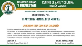 CENTRO DE ARTE Y CULTURA
DIFUSIÓN CULTURAL
PROGRAMA FORMAR CULTURA ARTÍSTICA UNIVERSITARIA
LA HISTORIA VISTA POR…
EL ARTE EN LA HISTORIA DE LA MEDICINA
LA MEDICINA EN LA CUNA DE LA CIVILIZACIÓN
La medicina es una profesión unida con el curso misterioso de la vida y el surgir de las civilizaciones.
Este documento, sin ser exhaustivo ni abarcar el proceso completo del desarrollo de la ciencia médica nos lleva a exaltar la contribución
del arte a la medicina y de los médicos al bienestar de la humanidad. La Historia Vista Por… ilustra hechos y fechas en un contexto social
y cultural. Sobresale el interés en los aspectos artísticos, filosóficos y éticos de la medicina, inclinándose a mirar el pasado para analizar
e interpretar las concepciones anteriores de la vida, la salud y la enfermedad.
ZULEMA HANI A. CARLOS E. RODRÍGUEZ ARANGO
Coordinadora Programa Difusión Cultural Coordinador Centro de Arte y Cultura
 