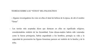 TEORÍAS SOBRE LAS “VENUS” DEL PALEOLÍTICO
- Algunos investigadores ha visto en ellas el ideal de belleza de la época, de ahí el nombre
“Venus”
- Las teorías más aceptadas dicen que destacan en ellas un significado religioso,
considerándolas símbolo de las fecundidad. Estas diosas-madres habría sido veneradas
como la fuerza primigenia, habría engendrado a los hombres, protegía su vida y la
capacidad de procreación las figuras femeninas parecen ser símbolo de la familia y de la
tribu.
 