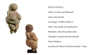 FICHA TÉCNICA:
Título: La Venus de Willendorf
Autor: desconocido
Cronología: 24.000-22.000 s.C.
Estilo: Arte mueble de la prehistoria
Materiales: talla sobre piedra caliza
Tipología: Escultura de bulto redondo
Tema: Religioso
Localización: Museo de Historia Natual - Viena
 