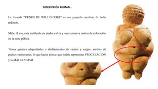DESCRIPCIÓN FORMAL.
La llamada “VENUS DE WILLENDORF” es una pequeña escultura de bulto
redondo.
Mide 11 cm, esta moldeada en piedra caliza y aun conserva rastros de coloración
en la zona púbica.
Tienes grandes adiposidades o abultamientos de vientre y nalgas, además de
pechos exuberantes, lo que hacen pensar que podría representar PROCREACIÓN
y la MATERNIDAD.
 