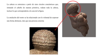 La cabeza se estructura a partir de siete círculos concéntricos que,
imitando el cabello de manera primitiva, rodean toda la cabeza,
incluso lo que correspondería a la cara de la figura.
La anulación del rostro se ha relacionado con la voluntad de expresar
una forma abstracta, más que una persona concreta
 