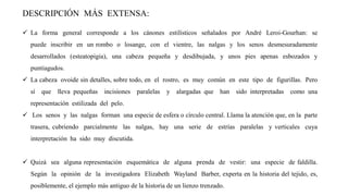 DESCRIPCIÓN MÁS EXTENSA:
✓ La forma general corresponde a los cánones estilísticos señalados por André Leroi-Gourhan: se
puede inscribir en un rombo o losange, con el vientre, las nalgas y los senos desmesuradamente
desarrollados (esteatopigia), una cabeza pequeña y desdibujada, y unos pies apenas esbozados y
puntiagudos.
✓ La cabeza ovoide sin detalles, sobre todo, en el rostro, es muy común en este tipo de figurillas. Pero
sí que lleva pequeñas incisiones paralelas y alargadas que han sido interpretadas como una
representación estilizada del pelo.
✓ Los senos y las nalgas forman una especie de esfera o círculo central. Llama la atención que, en la parte
trasera, cubriendo parcialmente las nalgas, hay una serie de estrías paralelas y verticales cuya
interpretación ha sido muy discutida.
✓ Quizá sea alguna representación esquemática de alguna prenda de vestir: una especie de faldilla.
Según la opinión de la investigadora Elizabeth Wayland Barber, experta en la historia del tejido, es,
posiblemente, el ejemplo más antiguo de la historia de un lienzo trenzado.
 