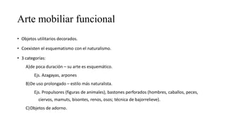 Arte mobiliar funcional
• Objetos utilitarios decorados.
• Coexisten el esquematismo con el naturalismo.
• 3 categorías:
A)de poca duración – su arte es esquemático.
Ejs. Azagayas, arpones
B)De uso prolongado – estilo más naturalista.
Ejs. Propulsores (figuras de animales), bastones perforados (hombres, caballos, peces,
ciervos, mamuts, bisontes, renos, osos; técnica de bajorrelieve).
C)Objetos de adorno.
 