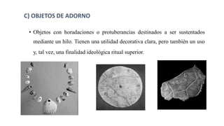 • Objetos con horadaciones o protuberancias destinados a ser sustentados
mediante un hilo. Tienen una utilidad decorativa clara, pero también un uso
y, tal vez, una finalidad ideológica ritual superior.
C) OBJETOS DE ADORNO
 
