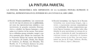 LA PINTURA PARIETAL
LA PINTURA PREHISTÓRICA MÁS IMPORTANTE ES LA LLAMADA PINTURA RUPRESTE O
PARIETAL, REPRESENTADA EN EL INTERIOR DE LAS CUEVAS O AL AIRE LIBRE .
 