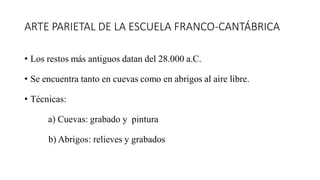 ARTE PARIETAL DE LA ESCUELA FRANCO-CANTÁBRICA
• Los restos más antiguos datan del 28.000 a.C.
• Se encuentra tanto en cuevas como en abrigos al aire libre.
• Técnicas:
a) Cuevas: grabado y pintura
b) Abrigos: relieves y grabados
 
