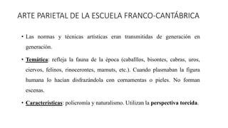 ARTE PARIETAL DE LA ESCUELA FRANCO-CANTÁBRICA
• Las normas y técnicas artísticas eran transmitidas de generación en
generación.
• Temática: refleja la fauna de la época (caballlos, bisontes, cabras, uros,
ciervos, felinos, rinocerontes, mamuts, etc.). Cuando plasmaban la figura
humana lo hacían disfrazándola con cornamentas o pieles. No forman
escenas.
• Características: policromía y naturalismo. Utilizan la perspectiva torcida.
 
