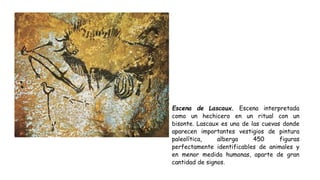 Escena de Lascaux. Escena interpretada
como un hechicero en un ritual con un
bisonte. Lascaux es una de las cuevas donde
aparecen importantes vestigios de pintura
paleolítica, alberga 450 figuras
perfectamente identificables de animales y
en menor medida humanas, aparte de gran
cantidad de signos.
 