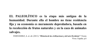 EL PALEOLÍTICO es la etapa más antigua de la
humanidad. Durante ella el hombre no tiene residencia
fija y su economía es meramente depredadora, basada en
la recolección de frutos naturales y en la caza de animales
salvajes.
FERNÁNDEZ, A. et. alt. (2011): “Historia de las civilizaciones y del arte Occidente”. Vicens
Vives. España. p.6
 