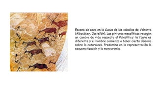 Escena de caza en la Cueva de los caballos de Valtorta
(Albocácer, Castellón). Las pinturas mesolíticas recogen
un cambio de vida respecto al Paleolítico: la fauna es
diferente y el hombre comienza a tener cierto dominio
sobre la naturaleza. Predomina en la representación la
esquematización y la monocromía.
 